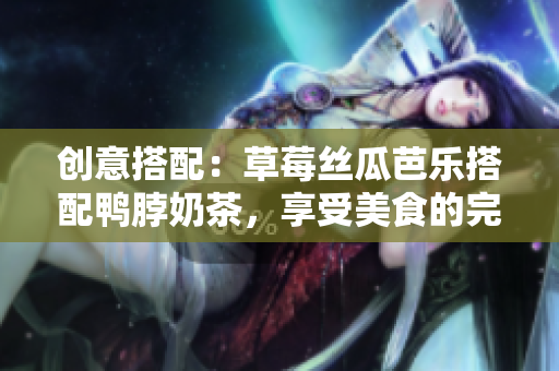 创意搭配：草莓丝瓜芭乐搭配鸭脖奶茶，享受美食的完美盛宴