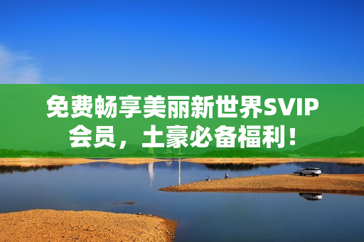 免费畅享美丽新世界SVIP会员，土豪必备福利！