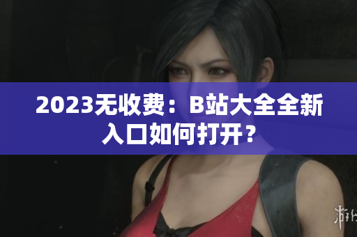 2023无收费：B站大全全新入口如何打开？
