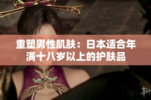 重塑男性肌肤：日本适合年满十八岁以上的护肤品