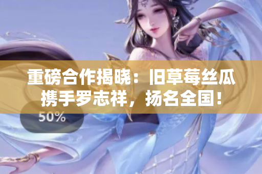 重磅合作揭晓：旧草莓丝瓜携手罗志祥，扬名全国！