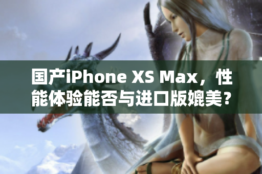 国产iPhone XS Max，性能体验能否与进口版媲美？