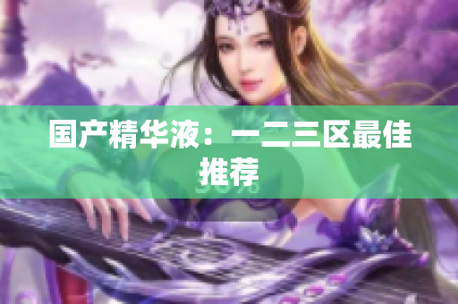 国产精华液：一二三区最佳推荐