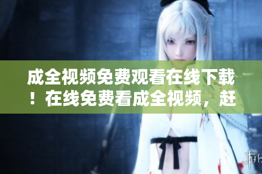 成全视频免费观看在线下载！在线免费看成全视频，赶紧下载收藏！