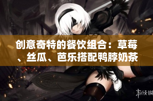 创意奇特的餐饮组合：草莓、丝瓜、芭乐搭配鸭脖奶茶