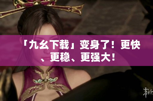 「九幺下载」变身了！更快、更稳、更强大！