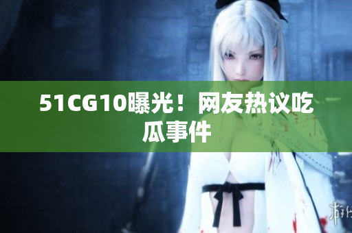 51CG10曝光！网友热议吃瓜事件