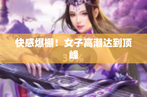 快感爆棚！女子高潮达到顶峰