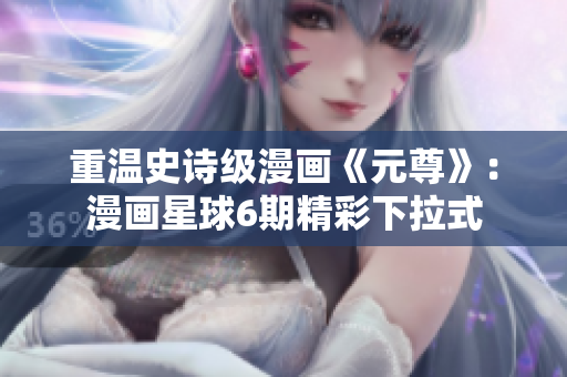 重温史诗级漫画《元尊》：漫画星球6期精彩下拉式