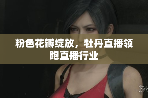粉色花瓣绽放，牡丹直播领跑直播行业