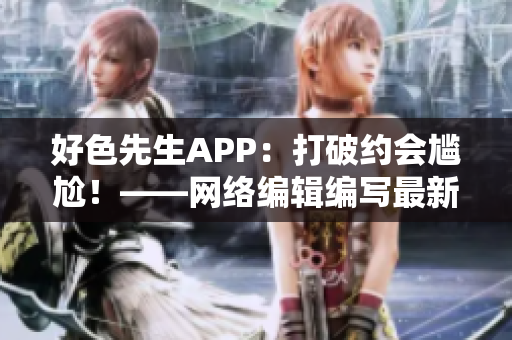 好色先生APP：打破约会尴尬！——网络编辑编写最新推荐