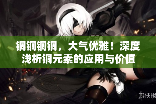 铜铜铜铜，大气优雅！深度浅析铜元素的应用与价值