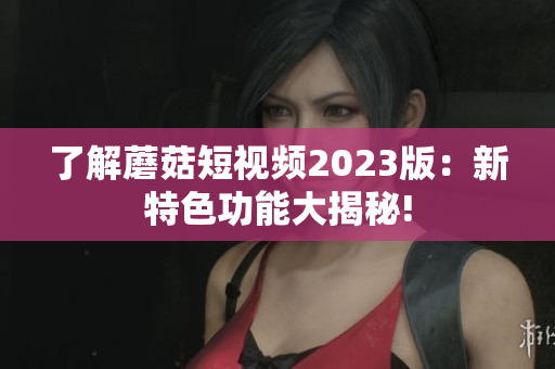 了解蘑菇短视频2023版：新特色功能大揭秘!