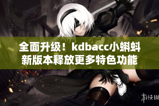 全面升级！kdbacc小蝌蚪新版本释放更多特色功能