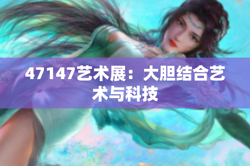 47147艺术展：大胆结合艺术与科技