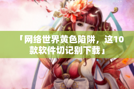 「网络世界黄色陷阱，这10款软件切记别下载」