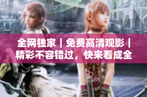 全网独家｜免费高清观影｜精彩不容错过，快来看成全视频！