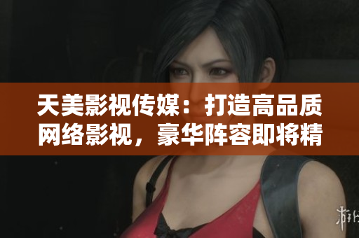 天美影视传媒：打造高品质网络影视，豪华阵容即将精彩呈现！