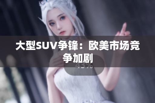 大型SUV争锋：欧美市场竞争加剧