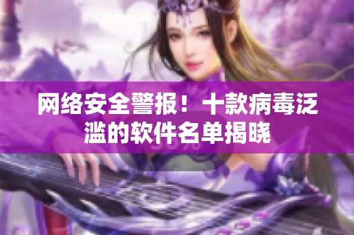 网络安全警报！十款病毒泛滥的软件名单揭晓