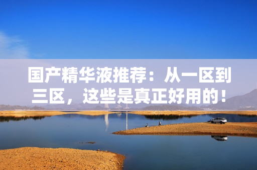 国产精华液推荐：从一区到三区，这些是真正好用的！
