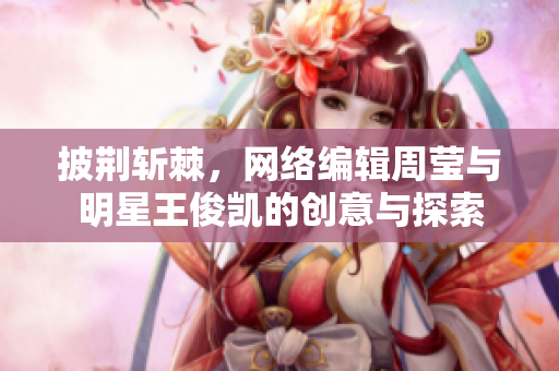 披荆斩棘，网络编辑周莹与明星王俊凯的创意与探索