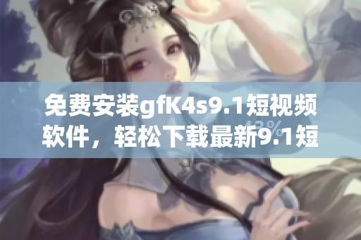免费安装gfK4s9.1短视频软件，轻松下载最新9.1短视频！