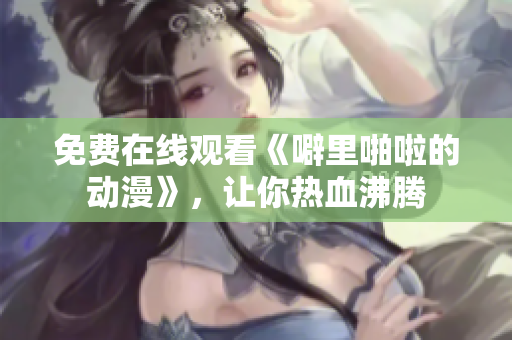 免费在线观看《噼里啪啦的动漫》，让你热血沸腾