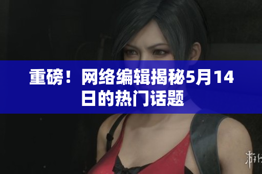重磅！网络编辑揭秘5月14日的热门话题