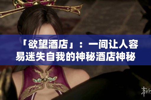 「欲望酒店」：一间让人容易迷失自我的神秘酒店神秘诱惑：探秘「欲望酒店」
