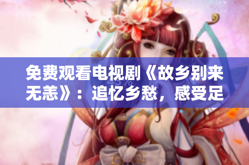 免费观看电视剧《故乡别来无恙》：追忆乡愁，感受足音。