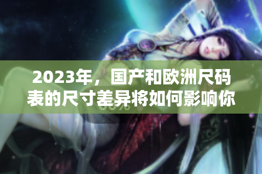 2023年，国产和欧洲尺码表的尺寸差异将如何影响你的服装选择？