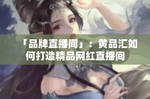 「品牌直播间」：黄品汇如何打造精品网红直播间