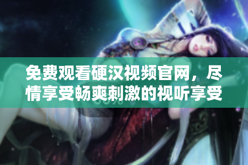 免费观看硬汉视频官网，尽情享受畅爽刺激的视听享受！