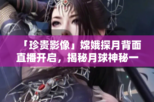「珍贵影像」嫦娥探月背面直播开启，揭秘月球神秘一面