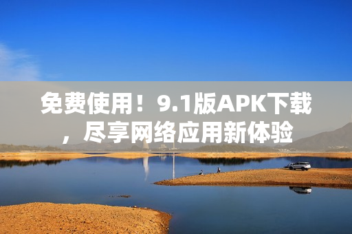 免费使用！9.1版APK下载，尽享网络应用新体验