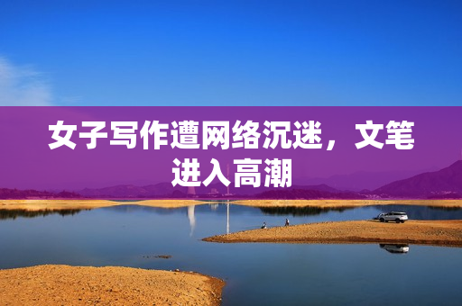 女子写作遭网络沉迷，文笔进入高潮