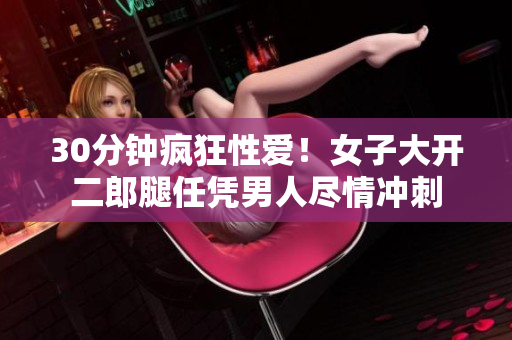 30分钟疯狂性爱！女子大开二郎腿任凭男人尽情冲刺