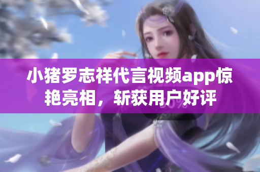 小猪罗志祥代言视频app惊艳亮相，斩获用户好评