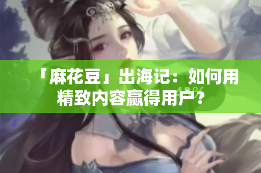 「麻花豆」出海记：如何用精致内容赢得用户？