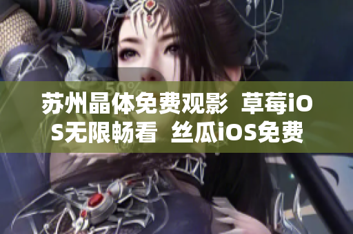 苏州晶体免费观影  草莓iOS无限畅看  丝瓜iOS免费