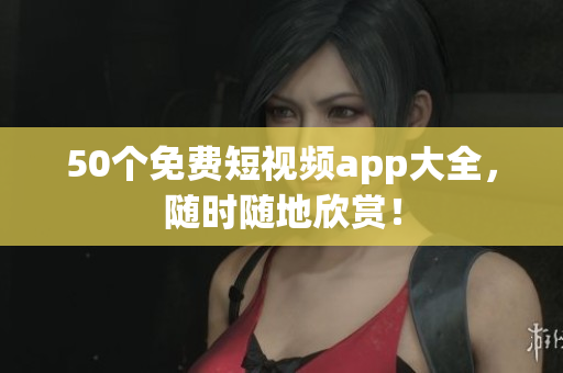 50个免费短视频app大全，随时随地欣赏！