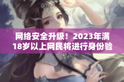 网络安全升级！2023年满18岁以上网民将进行身份验证