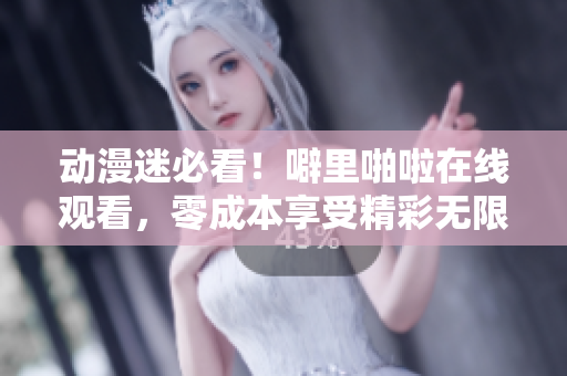 动漫迷必看！噼里啪啦在线观看，零成本享受精彩无限