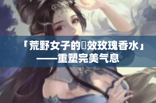 「荒野女子的長效玫瑰香水」——重塑完美气息