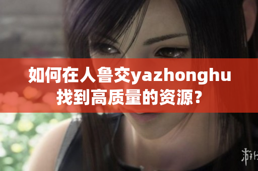 如何在人鲁交yazhonghu找到高质量的资源？