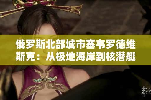 俄罗斯北部城市塞韦罗德维斯克：从极地海岸到核潜艇的船厂城市