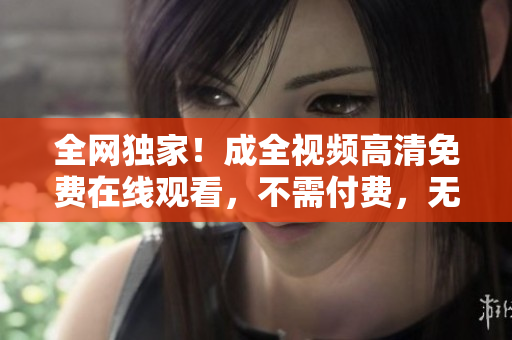 全网独家！成全视频高清免费在线观看，不需付费，无需注册！