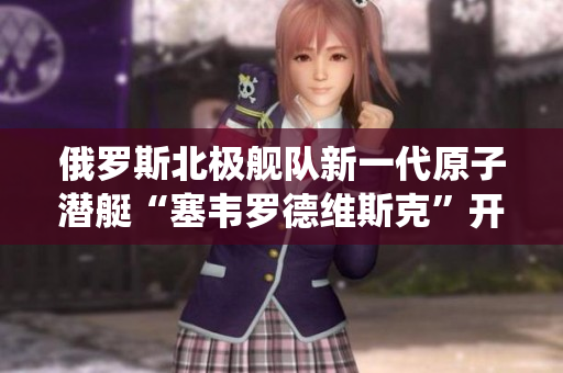 俄罗斯北极舰队新一代原子潜艇“塞韦罗德维斯克”开始服役