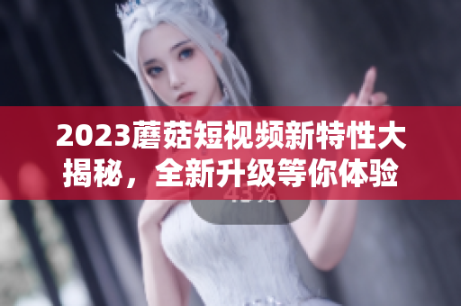 2023蘑菇短视频新特性大揭秘，全新升级等你体验